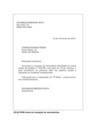 ESTABELECIMENTOS ROTA
São João, 55
8080-456 FARO
16 de Fevereiro de 2001.
FORNECEDORES PERES
Fonte Baixa, 44
5040-432 SINTRA
Estimados Senhores:
Acusamos a recepção da mercadoria detalhada na nossa
ordem de pedido n° 423/99, com data de 10 de Janeiro, a
qual recebemos na presente data em perfeito estado e
seguindo as condições estabelecidas.
Colocando-nos à disposição de VV.Exas., subscrevemo-
nos respeitosamente,
ESTABELECIMENTOS ROTA
(assinatura)
03.02 POR Aviso de recepção de mercadorias
Español Italiano Deutsch English Français
 