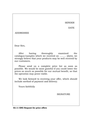 SENDER
DATE
ADDRESSEE
Dear Sirs,
After having thoroughly examined the
catalogue/samples which we received on ......... (date), we
strongly believe that your products may be well received by
our customers.
Please send us a complete price list as soon as
possible. We would be most grateful if you could lower the
prices as much as possible for our mutual benefit, so that
the operation may prove viable.
We look forward to receiving your offer, which should
include method of payment and delivery.
Yours faithfully
SIGNATURE
02.11 ENG Request for price offers
Português Italiano Deutsch Français Español
 