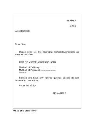 SENDER
DATE
ADDRESSEE
Dear Sirs,
Please send us the following materials/products as
soon as possible:
LIST OF MATERIALS/PRODUCTS
Method of Delivery: ...............…….
Method of Payment: .....................
Terms: ..................................…….
Should you have any further queries, please do not
hesitate to contact us.
Yours faithfully
SIGNATURE
02.12 ENG Order letter
Português Italiano Deutsch Français Español
 