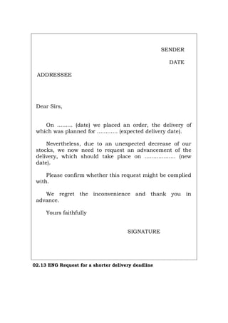 SENDER
DATE
ADDRESSEE
Dear Sirs,
On ......... (date) we placed an order, the delivery of
which was planned for ............ (expected delivery date).
Nevertheless, due to an unexpected decrease of our
stocks, we now need to request an advancement of the
delivery, which should take place on .................. (new
date).
Please confirm whether this request might be complied
with.
We regret the inconvenience and thank you in
advance.
Yours faithfully
SIGNATURE
02.13 ENG Request for a shorter delivery deadline
Português Italiano Deutsch Français Español
 