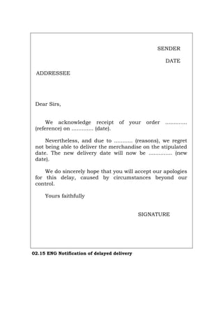 SENDER
DATE
ADDRESSEE
Dear Sirs,
We acknowledge receipt of your order .............
(reference) on ............. (date).
Nevertheless, and due to ........... (reasons), we regret
not being able to deliver the merchandise on the stipulated
date. The new delivery date will now be .............. (new
date).
We do sincerely hope that you will accept our apologies
for this delay, caused by circumstances beyond our
control.
Yours faithfully
SIGNATURE
02.15 ENG Notification of delayed delivery
Português Italiano Deutsch Français Español
 