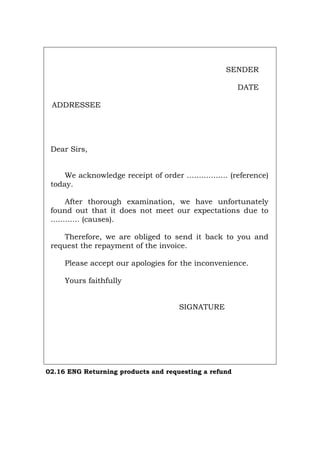 SENDER
DATE
ADDRESSEE
Dear Sirs,
We acknowledge receipt of order ................. (reference)
today.
After thorough examination, we have unfortunately
found out that it does not meet our expectations due to
............ (causes).
Therefore, we are obliged to send it back to you and
request the repayment of the invoice.
Please accept our apologies for the inconvenience.
Yours faithfully
SIGNATURE
02.16 ENG Returning products and requesting a refund
Português Italiano Deutsch Français Español
 