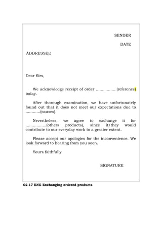 SENDER
DATE
ADDRESSEE
Dear Sirs,
We acknowledge receipt of order .................(reference)
today.
After thorough examination, we have unfortunately
found out that it does not meet our expectations due to
............(causes).
Nevertheless, we agree to exchange it for
.................(others products), since it/they would
contribute to our everyday work to a greater extent.
Please accept our apologies for the inconvenience. We
look forward to hearing from you soon.
Yours faithfully
SIGNATURE
02.17 ENG Exchanging ordered products
Português Italiano Deutsch Français Español
 