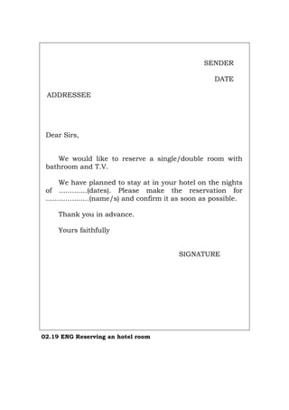 SENDER
DATE
ADDRESSEE
Dear Sirs,
We would like to reserve a single/double room with
bathroom and T.V.
We have planned to stay at in your hotel on the nights
of .............(dates). Please make the reservation for
....................(name/s) and confirm it as soon as possible.
Thank you in advance.
Yours faithfully
SIGNATURE
02.19 ENG Reserving an hotel room
Português Italiano Deutsch Français Español
 