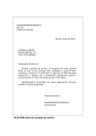 SANEAMENTOS BRANCO
Sol, 95
5788-421 ELVAS
20 de Junho de 2001.
LOPES & LOPES
Rua do Balcão, 33
1247-478 LISBOA
Estimados Senhores:
Temos o prazer de acusar a recepção da vossa amável
carta do dia 15 do corrente mês, mediante a qual VV.Exas
remetem o cheque n° 5.345.432 nº valor de 54.300 Escudos
(cinquenta e quatro mil e trezentos), liquidando assim a
nossa factura n° 424, com data do dia 15 de Maio.
Agradecendo a prontidão do vosso pagamento, ficamos
sempre à Vossa disposição.
Atenciosamente,
SANEAMENTOS BRANCO
(assinatura)
03.03 POR Aviso de recepção de valores
Español Italiano Deutsch English Français
 