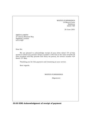 WHITE’S FURNISHINGS
18 Mancot Lane
Salisbury
DO35 7RT
20 June 2001
SMITH & SMITH
37 Cherry Blossom Way
Highfield, London
LO12 8QP
Dear Sir,
We are pleased to acknowledge receipt of your letter dated 15th of this
month in which you enclose cheque number 5.345.432 to the value of £250.36
(Two hundred and fifty pounds and thirty six pence), for invoice number 424
dated 15th May.
Thanking you for this payment and remaining at your service.
Best regards.
WHITE’S FURNISHINGS
(Signature)
03.03 ENG Acknowledgment of receipt of payment
Português Italiano Deutsch Français Español
 