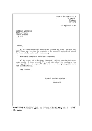SAINT’S SUPERMARKETS
32 Root Dr.
Worksop
BR4 8YG
20 September 2001
ROMULD WINERIES
37 Cherry Drive
Hurton, London
LO8 8JB
Dear Sir,
We are pleased to inform you that we received the delivery for order No.
235/99 and have checked the condition of the goods. We noticed that one of
the items detailed on the order was missing.
Monasterio de Crianza Red Wine – Cosecha 94
We are certain this is due to an involuntary error on your side due to the
large number of items ordered. We would appreciate you sending us the
missing goods as soon as possible. If this is not possible, please get in touch
with us without delay.
Best regards.
SAINT’S SUPERMARKETS
(Signature)
03.04 ENG Acknowledgement of receipt indicating an error with
the order
Português Italiano Deutsch Français Español
 
