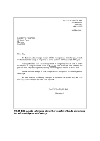 SAAVEDRA BROS. Ltd.
67 Sotillo St.
Newbury
GW45 9XP
30 May 2001
ROBERT’S PRINTERS
58 Keen Place
Malvern
GL6 3ER
Dear Sir,
We hereby acknowledge receipt of the consignment sent by you, which
we have received today in response to order number 434/99 dated 20th April.
Having checked that the consignment is completely intact and in order
we enclose a cheque for the value of £175.67 (one hundred and seventy five
pounds and sixty seven pence) thereby balancing your invoice number 323.
Please confirm receipt of this cheque with a reciprocal acknowledgement
of receipt.
We look forward to hearing from you in the near future and may we take
this opportunity to give you our best regards.
SAAVEDRA BROS. Ltd
(Signature)
03.05 ENG A note informing about the transfer of funds and asking
for acknowledgement of receipt
Português Italiano Deutsch Français Español
 