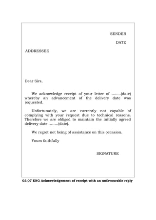 SENDER
DATE
ADDRESSEE
Dear Sirs,
We acknowledge receipt of your letter of ........(date)
whereby an advancement of the delivery date was
requested.
Unfortunately, we are currently not capable of
complying with your request due to technical reasons.
Therefore we are obliged to maintain the initially agreed
delivery date .…….(date).
We regret not being of assistance on this occasion.
Yours faithfully
SIGNATURE
03.07 ENG Acknowledgement of receipt with an unfavourable reply
Português Italiano Deutsch Français Español
 