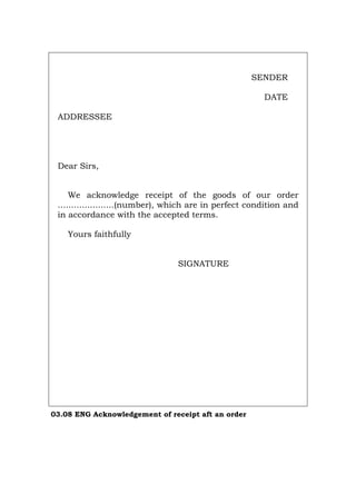 SENDER
DATE
ADDRESSEE
Dear Sirs,
We acknowledge receipt of the goods of our order
.....................(number), which are in perfect condition and
in accordance with the accepted terms.
Yours faithfully
SIGNATURE
03.08 ENG Acknowledgement of receipt aft an order
Português Italiano Deutsch Français Español
 
