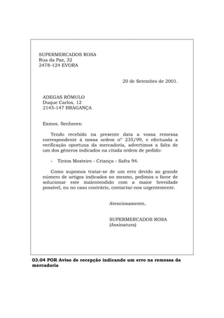 SUPERMERCADOS ROSA
Rua da Paz, 32
2478-124 EVORA
20 de Setembro de 2001.
ADEGAS RÓMULO
Duque Carlos, 12
2145-147 BRAGANÇA
Exmos. Senhores:
Tendo recebido na presente data a vossa remessa
correspondente à nossa ordem nº 235/99, e efectuada a
verificação oportuna da mercadoria, advertimos a falta de
um dos géneros indicados na citada ordem de pedido:
- Tintos Mosteiro - Criança - Safra 94.
Como supomos tratar-se de um erro devido ao grande
número de artigos indicados no mesmo, pedimos o favor de
solucionar este malentendido com a maior brevidade
possível, ou no caso contrário, contactar-nos urgentemente.
Atenciosamente,
SUPERMERCADOS ROSA
(Assinatura)
03.04 POR Aviso de recepção indicando um erro na remessa da
mercadoria
Español Italiano Deutsch English Français
 