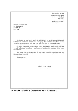 UNIVERSAL PAPER
212 Old Station Road
Sheffield
SH2 12TZ
10 December 2001
PONCE BOOK SHOP
45 High Street
Northfield
B25 5LK
In answer to your letter dated 2nd December, we are very sorry about the
fact that an accidental error in the packaging of our articles may have caused
you some inconvenience, and that you have received an unwrapped item.
In order to resolve this situation, which is due to an involuntary mistake,
we will collect the item from your bookshop and deliver another of the same
specification.
We hope this is acceptable to you and sincerely apologise for any
inconvenience caused.
Best regards.
UNIVERSAL PAPER
04.02 ENG The reply to the previous letter of complaint
Português Italiano Deutsch Français Español
 
