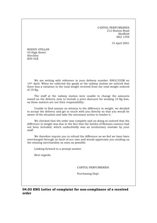 CANTOL PERFUMERIES
212 Station Road
Sheffield
SH2 12TZ
15 April 2001
RODDY ATILLAN
45 High Street
Stirchley
B29 5LK
We are writing with reference to your delivery number 3083/332M on
14th April. When we collected the goods at the railway station we noticed that
there was a variation in the total weight received from the total weight ordered
of 10 Kg.
The staff at the railway station were unable to change the amounts
stated on the delivery note to include a price discount for sending 10 Kg less,
as these matters are not their responsibility.
Unable to find anyone as witness to the difference in weight, we decided
to accept the delivery and get in touch with you directly so that you would be
aware of the situation and take the necessary action to resolve it.
We checked that the order was complete and on doing so noticed that the
difference in weight was due to the fact that the bottles of Benzoin essence had
not been included, which undoubtedly was an involuntary mistake by your
staff.
We therefore require you to refund the difference as we feel we have been
overcharged through no fault of our own and would appreciate you sending us
the missing merchandise as soon as possible.
Looking forward to a prompt answer.
Best regards.
CANTOL PERFUMERIES
Purchasing Dept.
04.03 ENG Letter of complaint for non-compliance of a received
order
Português Italiano Deutsch Français Español
 