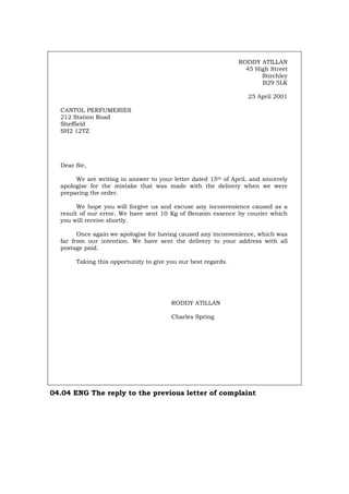 RODDY ATILLAN
45 High Street
Stirchley
B29 5LK
25 April 2001
CANTOL PERFUMERIES
212 Station Road
Sheffield
SH2 12TZ
Dear Sir,
We are writing in answer to your letter dated 15th of April, and sincerely
apologise for the mistake that was made with the delivery when we were
preparing the order.
We hope you will forgive us and excuse any inconvenience caused as a
result of our error. We have sent 10 Kg of Benzoin essence by courier which
you will receive shortly.
Once again we apologise for having caused any inconvenience, which was
far from our intention. We have sent the delivery to your address with all
postage paid.
Taking this opportunity to give you our best regards.
RODDY ATILLAN
Charles Spring
04.04 ENG The reply to the previous letter of complaint
Português Italiano Deutsch Français Español
 
