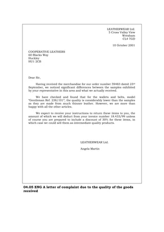 LEATHERWEAR Ltd.
5 Cross Valley View
Wrexham
CL4 7GD
10 October 2001
COOPERATIVE LEATHERS
60 Blacks Way
Huckley
HU1 2CB
Dear Sir,
Having received the merchandise for our order number 59483 dated 23rd
September, we noticed significant differences between the samples exhibited
by your representative in this area and what we actually received.
We have checked and found that for the wallets and belts, model
“Gentleman Ref. 238/101”, the quality is considerably lower than the samples
as they are made from much thinner leather. However, we are more than
happy with all the other articles.
We expect to receive your instructions to return these items to you, the
amount of which we will deduct from your invoice number 18.433/99 unless
of course you are prepared to include a discount of 30% for these items, in
which case we could sell them as intermediate quality products.
LEATHERWEAR Ltd.
Angela Martin
04.05 ENG A letter of complaint due to the quality of the goods
received
Português Italiano Deutsch Français Español
 