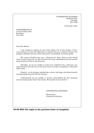 COOPERATIVE LEATHERS
60 Blacks Way
Huckley
HU1 2CB
20 October 2001
LEATHERWEAR Ltd.
5 Cross Valley View
Wrexham
CL4 7GD
Dear Ms. Martin,
I am writing in answer to your letter dated 10th of this month. I feel I
must inform you that the difference in quality that you mention between the
samples exhibited and the items delivered is unavoidable in leather goods.
We cannot therefore give you a discount for these items as this would
mean serious losses for us and of course the other establishments that sell the
same products without any discount.
Therefore, as we are unable to meet your conditions for a discount, our
representative will visit you in the near future in order to negotiate a refund for
these items.
However, we do propose negotiating a minor exchange and deducting the
corresponding amount from the invoice.
Unfortunately we are unable to accept responsibility for this situation
and are deeply sorry that it has arisen. We remain at your service.
COOPERATIVE LEATHERS.
Alfred Prose
Commercial Director
04.06 ENG The reply to the previous letter of complaint
Português Italiano Deutsch Français Español
 