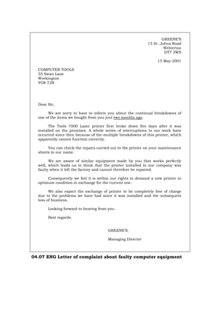 GREENE’S
15 St. Johns Road
Welverton
DT7 3WS
15 May 2001
COMPUTER TOOLS
55 Swan Lane
Workington
YO8 7JB
Dear Sir,
We are sorry to have to inform you about the continual breakdowns of
one of the items we bought from you just two months ago.
The Tools 7000 Laser printer first broke down five days after it was
installed on the premises. A whole series of interruptions to our work have
occurred since then because of the multiple breakdowns of this printer, which
apparently cannot function correctly.
You can check the repairs carried out to the printer on your maintenance
sheets in our name.
We are aware of similar equipment made by you that works perfectly
well, which leads us to think that the printer installed in our company was
faulty when it left the factory and cannot therefore be repaired.
Consequently we feel it is within our rights to demand a new printer in
optimum condition in exchange for the current one.
We also expect the exchange of printer to be completely free of charge
due to the problems we have had since it was installed and the subsequent
loss of business.
Looking forward to hearing from you.
Best regards.
GREENE’S.
Managing Director
04.07 ENG Letter of complaint about faulty computer equipment
Português Italiano Deutsch Français Español
 