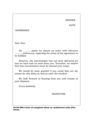 SENDER
DATE
ADDRESSEE
Dear Sirs,
On ............(date) we placed an order with reference
............(reference), expecting the terms of the agreement to
be fulfilled.
However, the merchandise has not been delivered yet
and we have had no news from you. Therefore, we believe
that this circumstance must be beyond your scope.
We would be most grateful if you could find out the
reason for this delay as well as solve the incident.
We look forward to hearing from you and remain at
your disposal.
Yours faithfully
SIGNATURE
04.08 ENG Letter of complaint about an undelivered order (Firs
letter)
Português Italiano Deutsch Français Español
 