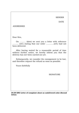 SENDER
DATE
ADDRESSEE
Dear Sirs,
On .......... (date) we sent you a letter with reference
.......... (ref.) stating that our order .............(ref.) had not
been delivered.
After having waited for a reasonable period of time
without further notice, we hereby inform you that the
delivery has not been carried out yet.
Subsequently, we consider the consignment to be lost,
and therefore request the refund as soon as possible.
Yours faithfully
SIGNATURE
04.09 ENG Letter of complaint about an undelivered order (Second
letter)
Português Italiano Deutsch Français Español
 