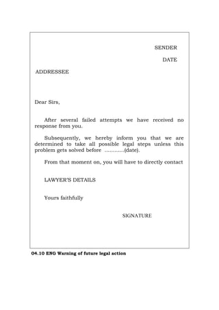 SENDER
DATE
ADDRESSEE
Dear Sirs,
After several failed attempts we have received no
response from you.
Subsequently, we hereby inform you that we are
determined to take all possible legal steps unless this
problem gets solved before ............(date).
From that moment on, you will have to directly contact
LAWYER’S DETAILS
Yours faithfully
SIGNATURE
04.10 ENG Warning of future legal action
Português Italiano Deutsch Français Español
 