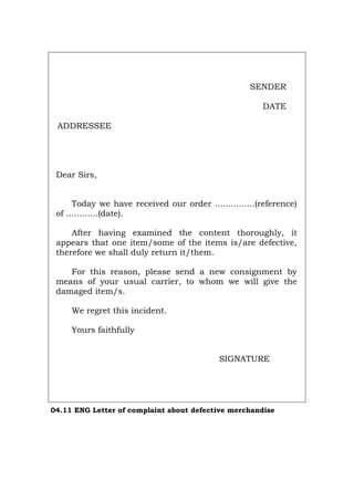 SENDER
DATE
ADDRESSEE
Dear Sirs,
Today we have received our order ...............(reference)
of ............(date).
After having examined the content thoroughly, it
appears that one item/some of the items is/are defective,
therefore we shall duly return it/them.
For this reason, please send a new consignment by
means of your usual carrier, to whom we will give the
damaged item/s.
We regret this incident.
Yours faithfully
SIGNATURE
04.11 ENG Letter of complaint about defective merchandise
Português Italiano Deutsch Français Español
 
