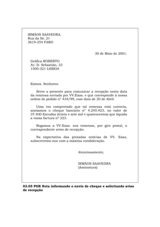 IRMÃOS SAAVEDRA.
Rua da Sé, 21
3619-254 FARO
30 de Maio de 2001.
Gráfica ROBERTO
Av. D. Sebastião, 33
1500-321 LISBOA
Exmos. Senhores:
Serve a presente para comunicar a recepção nesta data
da remessa enviada por VV.Exas. e que corresponde à nossa
ordem de pedido nº 434/99, com data de 20 de Abril.
Uma vez comprovado que tal remessa está correcta,
anexamos o cheque bancário nº 4.245.423, no valor de
37.400 Escudos (trinta e sete mil e quatrocentos) que liquida
a vossa factura nº 323.
Rogamos a VV.Exas. nos remetam, por giro postal, o
correspondente aviso de recepção.
Na expectativa das prezadas notícias de VV. Exas,
subscrevemo-nos com a máxima condideração.
Atenciosamente,
IRMÃOS SAAVEDRA
(Assinatura)
03.05 POR Nota informando o envio de cheque e solicitando aviso
de recepção
Español Italiano Deutsch English Français
 