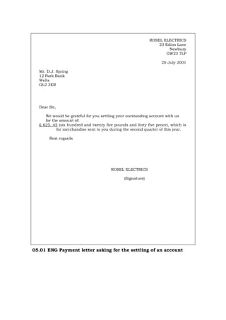 ROSEL ELECTRICS
23 Edins Lane
Newbury
GW23 7LP
20 July 2001
Mr. D.J. Spring
12 Park Bank
Welts
GL2 3ER
Dear Sir,
We would be grateful for you settling your outstanding account with us
for the amount of:
£ 625. 45 (six hundred and twenty five pounds and forty five pence), which is
for merchandise sent to you during the second quarter of this year.
Best regards
ROSEL ELECTRICS
(Signature)
05.01 ENG Payment letter asking for the settling of an account
Português Italiano Deutsch Français Español
 