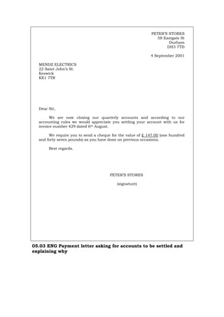 PETER’S STORES
58 Eastgate St
Durham
DH3 7TD
4 September 2001
MENDZ ELECTRICS
22 Saint John’s St.
Keswick
KE1 7TR
Dear Sir,
We are now closing our quarterly accounts and according to our
accounting rules we would appreciate you settling your account with us for
invoice number 429 dated 6th August.
We require you to send a cheque for the value of £ 147.00 (one hundred
and forty seven pounds) as you have done on previous occasions.
Best regards.
PETER’S STORES
(signature)
05.03 ENG Payment letter asking for accounts to be settled and
explaining why
Português Italiano Deutsch Français Español
 