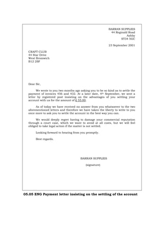 BARRAN SUPPLIES
44 Reginald Road
Ashby
ST34 5GC
23 September 2001
CRAFT CLUB
44 Star Drive
West Bromwich
B12 2SF
Dear Sir,
We wrote to you two months ago asking you to be so kind as to settle the
payment of invoices 456 and 432. At a later date, 4th September, we sent a
letter by registered post insisting on the advantages of you settling your
account with us for the amount of £ 55.00.
As of today we have received no answer from you whatsoever to the two
aforementioned letters and therefore we have taken the liberty to write to you
once more to ask you to settle the account in the best way you can.
We would deeply regret having to damage your commercial reputation
through a court case, which we want to avoid at all costs, but we will feel
obliged to take legal action if the matter is not settled.
Looking forward to hearing from you promptly.
Best regards.
BARRAN SUPPLIES
(signature)
05.05 ENG Payment letter insisting on the settling of the account
Português Italiano Deutsch Français Español
 