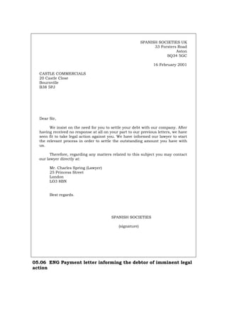 SPANISH SOCIETIES UK
33 Forsters Road
Aston
SQ34 5GC
16 February 2001
CASTLE COMMERCIALS
20 Castle Close
Bournville
B38 5PJ
Dear Sir,
We insist on the need for you to settle your debt with our company. After
having received no response at all on your part to our previous letters, we have
seen fit to take legal action against you. We have informed our lawyer to start
the relevant process in order to settle the outstanding amount you have with
us.
Therefore, regarding any matters related to this subject you may contact
our lawyer directly at:
Mr. Charles Spring (Lawyer)
25 Princess Street
London
LO3 8BN
Best regards.
SPANISH SOCIETIES
(signature)
05.06 ENG Payment letter informing the debtor of imminent legal
action
Português Italiano Deutsch Français Español
 