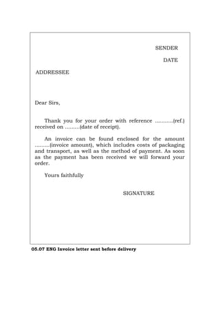 SENDER
DATE
ADDRESSEE
Dear Sirs,
Thank you for your order with reference ...........(ref.)
received on .........(date of receipt).
An invoice can be found enclosed for the amount
.........(invoice amount), which includes costs of packaging
and transport, as well as the method of payment. As soon
as the payment has been received we will forward your
order.
Yours faithfully
SIGNATURE
05.07 ENG Invoice letter sent before delivery
Português Italiano Deutsch Français Español
 