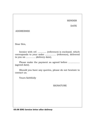SENDER
DATE
ADDRESSEE
Dear Sirs,
Invoice with ref. ............ (reference) is enclosed, which
corresponds to your order ............... (reference), delivered
to you on ............. (delivery date).
Please make the payment as agreed before ................
(agreed date).
Should you have any queries, please do not hesitate to
contact us.
Yours faithfully
SIGNATURE
05.08 ENG Invoice letter after delivery
Português Italiano Deutsch Français Español
 