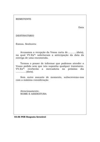 REMETENTE
Data
DESTINATÀRIO
Exmos. Senhores:
Acusamos a recepção da Vossa carta de............(data),
na qual VV.Exªs solicitavam a antecipação da data da
entrega de uma encomenda.
Termos o prazer de informar que podemos atender o
Vosso pedido sem que isto suponha qualquer transtorno.
VV.Exªs receberão a mercadoria no próximo dia
..............(data).
Sem outro assunto de momento, subscrevemo-nos
com a máxima consideração
Atenciosamente,
NOME E ASSINATURA
03.06 POR Resposta favorável
Español Italiano Deutsch English Français
 