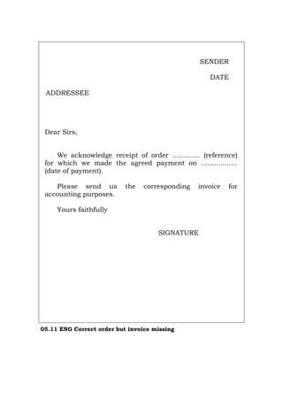 SENDER
DATE
ADDRESSEE
Dear Sirs,
We acknowledge receipt of order ............. (reference)
for which we made the agreed payment on .................
(date of payment).
Please send us the corresponding invoice for
accounting purposes.
Yours faithfully
SIGNATURE
05.11 ENG Correct order but invoice missing
Português Italiano Deutsch Français Español
 
