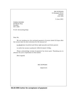BIG SUPPLIES
45 Eastgate Street
Chester
CH1 6TG
5 June 2001
PANELS BOOKS
60 Blacks Way
Huckley
HU1 2CB
F.A.O: Accounting Dept.
Dear Sir,
We are sending you the enclosed payment of invoice dated 30 days after
the invoice date for your attention for the amount of:
£ 138.30 (one hundred and thirty eight pounds and thirty pence)
to settle the invoice numbered 1298/22 dated 10 May.
Please acknowledge receipt of payment by return post. Thanking you in
advance for your cooperation in this matter.
Best regards
BIG SUPPLIES
(signature)
06.02 ENG Letter for acceptance of payment
Português Italiano Deutsch Français Español
 