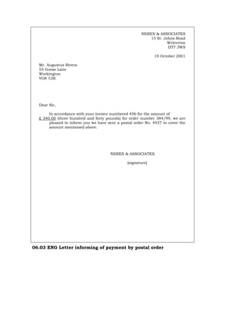 NEREX & ASSOCIATES
15 St. Johns Road
Welverton
DT7 3WS
10 October 2001
Mr. Augustus Rivera
55 Goose Lane
Workington
YO8 7JB
Dear Sir,
In accordance with your invoice numbered 456 for the amount of
£ 340.00 (three hundred and forty pounds) for order number 384/99, we are
pleased to inform you we have sent a postal order No. 4937 to cover the
amount mentioned above.
NEREX & ASSOCIATES.
(signature)
06.03 ENG Letter informing of payment by postal order
Português Italiano Deutsch Français Español
 