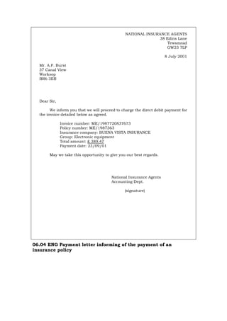 NATIONAL INSURANCE AGENTS
38 Edins Lane
Tewsmead
GW23 7LP
8 July 2001
Mr. A.F. Burst
37 Canal View
Worksop
BR6 3ER
Dear Sir,
We inform you that we will proceed to charge the direct debit payment for
the invoice detailed below as agreed.
Invoice number: ME/1987720837673
Policy number: ME/1987363
Insurance company: BUENA VISTA INSURANCE
Group: Electronic equipment
Total amount: £ 389.47
Payment date: 23/09/01
May we take this opportunity to give you our best regards.
National Insurance Agents
Accounting Dept.
(signature)
06.04 ENG Payment letter informing of the payment of an
insurance policy
Português Italiano Deutsch Français Español
 