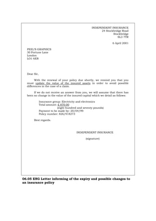 INDEPENDENT INSURANCE
24 Stockbridge Road
Stockbridge
SL3 7TR
6 April 2001
PEEL’S GRAPHICS
30 Fortune Lane
London
LO1 6ER
Dear Sir,
With the renewal of your policy due shortly, we remind you that you
must update the value of the insured assets in order to avoid possible
differences in the case of a claim.
If we do not receive an answer from you, we will assume that there has
been no change in the value of the insured capital which we detail as follows:
Insurance group: Electricity and electronics
Total amount: £ 870.00
(eight hundred and seventy pounds)
Payment to be made by: 20/04/99
Policy number: 826/918273
Best regards.
INDEPENDENT INSURANCE
(signature)
06.05 ENG Letter informing of the expiry and possible changes to
an insurance policy
Português Italiano Deutsch Français Español
 