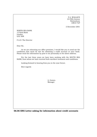 F.A. WALLACE
23 Fifth Avenue
Newtonbury
GW23 7LP
2 December 2001
NORTH SEA BANK
12 Park Bank
London
LO2 3ER
F.A.O: The Director
Dear Sir,
As we are relocating our office premises, I would like you to send me the
conditions that must be met for obtaining a credit account at your bank.
Please send the information by post to me personally at the above address.
For the last three years we have been working with the SOUTH SEA
BANK, from whom we have received both excellent treatment and conditions.
Looking forward to hearing from you in the near future.
Best regards
A. Gomes.
Manager
06.06 ENG Letter asking for information about credit accounts
Português Italiano Deutsch Français Español
 