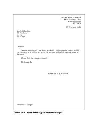 BROWN’S STRUCTURES
44 St. Michaels Lane
Wolverhampton
WV7 3WS
15 February 2001
Mr. F. Sebastian
33 Flat Road
Movey
NO45 8SA
Dear Sir,
We are sending you this North Sea Bank cheque payable to yourself for
the amount of £ 450.00 to settle the invoice numbered 765/99 dated 7th
January.
Please find the cheque enclosed.
Best regards.
BROWN’S STRUCTURES.
Enclosed: 1 cheque
06.07 ENG Letter detailing an enclosed cheque
Português Italiano Deutsch Français Español
 