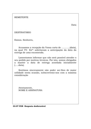 REMETENTE
Data
DESTINATÀRIO
Exmos. Senhores,
Acusamos a recepção da Vossa carta de ............(data),
na qual VV. Exªs solicitavam a antecipação da data da
entrega de uma encomenda.
Lamentamos informar que não será possível atender o
seu pedido por motivos técnicos. Por isto, somos obrigados
a manter a data de entrega acordada inicialmente
(.....data).
Sentimos sinceramente não poder ser-lhes de maior
utilidade nesta ocasião, subscrevemo-nos com a máxima
consideração
Atentamente,
NOME E ASSINATURA
03.07 POR Resposta desfavorável
Español Italiano Deutsch English Français
 
