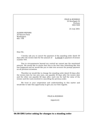 FELIX & RODRIGO
23 Southgate St
Durham
DH3 9OH
23 July 2001
ALDERS REPAIRS
30 Natures Park
Workington
KE1 7TR
Dear Sir,
I hereby ask you to cancel the payment of the standing order dated 30
days after the invoice date for the amount of £ 440.00 in payment of invoice
number 454.
Due to circumstances beyond our control we cannot pay the mentioned
amount. We would like to stress that this is the first time something like this
has happened and we would like you to take into account the prompt payment
on all previous occasions.
Therefore we would like to change the standing order dated 30 days after
the invoice date for two new ones, one payable 30 days after the invoice date
and the other one payable 60 days after, each one for half the value of the
invoice and the costs involved in cancelling the previous order.
We trust in your cooperation and understanding in this matter and
would like to take this opportunity to give you our best regards.
FELIX & RODRIGO
(signature)
06.08 ENG Letter asking for changes to a standing order
Português Italiano Deutsch Français Español
 