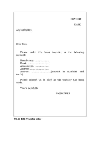 SENDER
DATE
ADDRESSEE
Dear Sirs,
Please make this bank transfer to the following
account:
Beneficiary: ............…….
Bank: .....................…….
Account no. .............……
Address ...................……
Amount .........................(amount in numbers and
words)
Please contact us as soon as the transfer has been
made.
Yours faithfully
SIGNATURE
06.10 ENG Transfer order
Português Italiano Deutsch Français Español
 