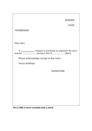 SENDER
DATE
ADDRESSEE
Dear Sirs,
A .................... cheque is enclosed as payment for your
invoice .................... (invoice No) of ................. (date).
Please acknowledge receipt of this letter.
Yours faithfully
SIGNATURE
06.11 ENG A letter included with a check
Português Italiano Deutsch Français Español
 