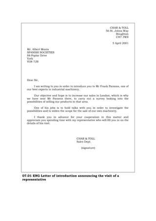 CHAR & TOLL
56 St. Johns Way
Boughton
CH7 3WS
5 April 2001
Mr. Albert Monts
SPANISH SOCIETIES
88 Poplar Drive
York
YO8 7JB
Dear Sir,
I am writing to you in order to introduce you to Mr Frank Parsons, one of
our best experts in industrial machinery.
Our objective and hope is to increase our sales in London, which is why
we have sent Mr Parsons there, to carry out a survey looking into the
possibilities of selling our products in that area.
One of his jobs is to hold talks with you in order to investigate the
possibilities and to widen the scope for the sale of our own machinery.
I thank you in advance for your cooperation in this matter and
appreciate you spending time with my representative who will fill you in on the
details of his visit.
CHAR & TOLL
Sales Dept.
(signature)
07.01 ENG Letter of introduction announcing the visit of a
representative
Português Italiano Deutsch Français Español
 
