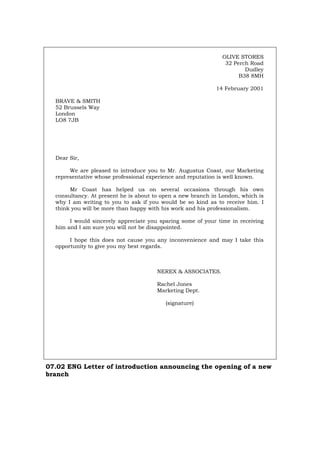 OLIVE STORES
32 Perch Road
Dudley
B38 8MH
14 February 2001
BRAVE & SMITH
52 Brussels Way
London
LO8 7JB
Dear Sir,
We are pleased to introduce you to Mr. Augustus Coast, our Marketing
representative whose professional experience and reputation is well known.
Mr Coast has helped us on several occasions through his own
consultancy. At present he is about to open a new branch in London, which is
why I am writing to you to ask if you would be so kind as to receive him. I
think you will be more than happy with his work and his professionalism.
I would sincerely appreciate you sparing some of your time in receiving
him and I am sure you will not be disappointed.
I hope this does not cause you any inconvenience and may I take this
opportunity to give you my best regards.
NEREX & ASSOCIATES.
Rachel Jones
Marketing Dept.
(signature)
07.02 ENG Letter of introduction announcing the opening of a new
branch
Português Italiano Deutsch Français Español
 