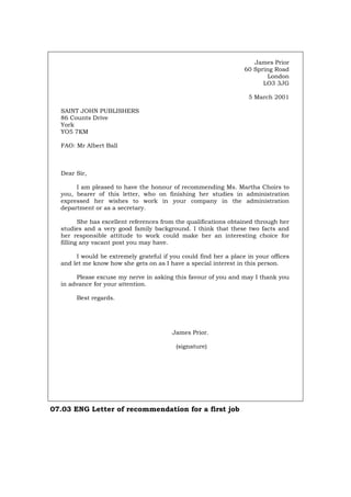 James Prior
60 Spring Road
London
LO3 3JG
5 March 2001
SAINT JOHN PUBLISHERS
86 Counts Drive
York
YO5 7KM
FAO: Mr Albert Ball
Dear Sir,
I am pleased to have the honour of recommending Ms. Martha Choirs to
you, bearer of this letter, who on finishing her studies in administration
expressed her wishes to work in your company in the administration
department or as a secretary.
She has excellent references from the qualifications obtained through her
studies and a very good family background. I think that these two facts and
her responsible attitude to work could make her an interesting choice for
filling any vacant post you may have.
I would be extremely grateful if you could find her a place in your offices
and let me know how she gets on as I have a special interest in this person.
Please excuse my nerve in asking this favour of you and may I thank you
in advance for your attention.
Best regards.
James Prior.
(signature)
07.03 ENG Letter of recommendation for a first job
Português Italiano Deutsch Français Español
 