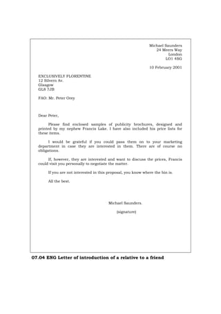 Michael Saunders
24 Meers Way
London
LO1 4SG
10 February 2001
EXCLUSIVELY FLORENTINE
12 Silvern Av.
Glasgow
GL8 7JB
FAO: Mr. Peter Orey
Dear Peter,
Please find enclosed samples of publicity brochures, designed and
printed by my nephew Francis Lake. I have also included his price lists for
these items.
I would be grateful if you could pass them on to your marketing
department in case they are interested in them. There are of course no
obligations.
If, however, they are interested and want to discuss the prices, Francis
could visit you personally to negotiate the matter.
If you are not interested in this proposal, you know where the bin is.
All the best.
Michael Saunders.
(signature)
07.04 ENG Letter of introduction of a relative to a friend
Português Italiano Deutsch Français Español
 