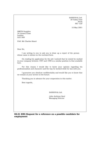 SANDOVAL Ltd.
30 Valley View
Perth
PE7 1GF
10 May 2001
SMITH Supplies
34 Jensen Close
London
LO2 3SD
FAO: Mr Charles Smart
Dear Sir,
I am writing to you to ask you to draw up a report of the person
whose name is shown on the enclosed form.
On reading his application for the job I noticed that he stated he worked
in your company between 1997 and 1998 in a similar position to that available
here.
For this reason I would like to know your opinion regarding his
professionalism and character and the way he worked while he was with you.
I guarantee you absolute confidentiality and would like you to know that
we remain at your service in the future.
Thanking you in advance for your cooperation in this matter.
Best regards,
SANDOVAL Ltd.
John Anthony Saul
Managing Director
08.01 ENG Request for a reference on a possible candidate for
employment
Português Italiano Deutsch Français Español
 