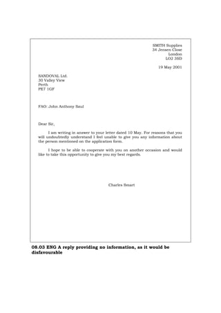 SMITH Supplies
34 Jensen Close
London
LO2 3SD
19 May 2001
SANDOVAL Ltd.
30 Valley View
Perth
PE7 1GF
FAO: John Anthony Saul
Dear Sir,
I am writing in answer to your letter dated 10 May. For reasons that you
will undoubtedly understand I feel unable to give you any information about
the person mentioned on the application form.
I hope to be able to cooperate with you on another occasion and would
like to take this opportunity to give you my best regards.
Charles Smart
08.03 ENG A reply providing no information, as it would be
disfavourable
Português Italiano Deutsch Français Español
 